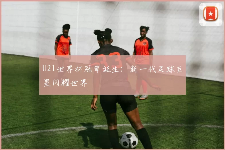 U21世界杯冠军诞生:新一代足球巨星闪耀世界