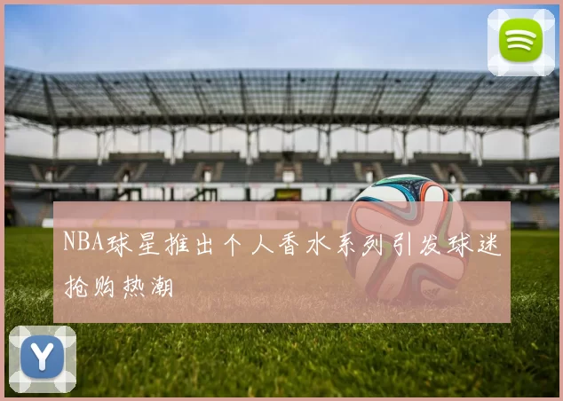 NBA球星推出个人香水系列引发球迷抢购热潮