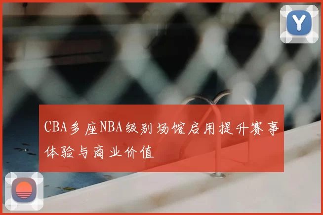 CBA多座NBA级别场馆启用提升赛事体验与商业价值