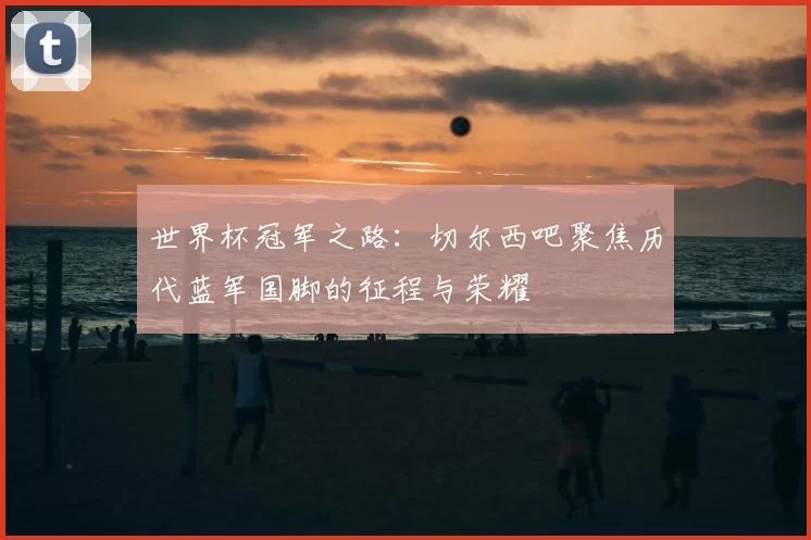 世界杯冠军之路:切尔西吧聚焦历代蓝军国脚的征程与荣耀