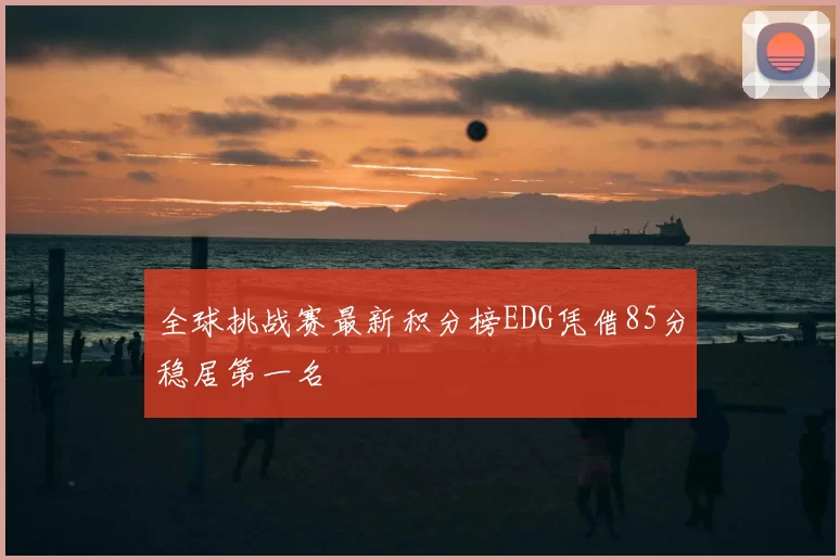 全球挑战赛最新积分榜EDG凭借85分稳居第一名