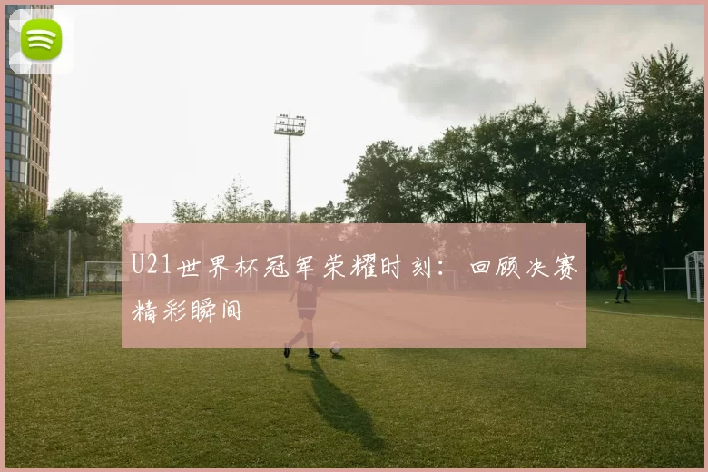 U21世界杯冠军荣耀时刻:回顾决赛精彩瞬间
