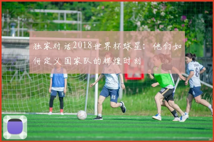 独家对话2018世界杯球星:他们如何定义国家队的辉煌时刻