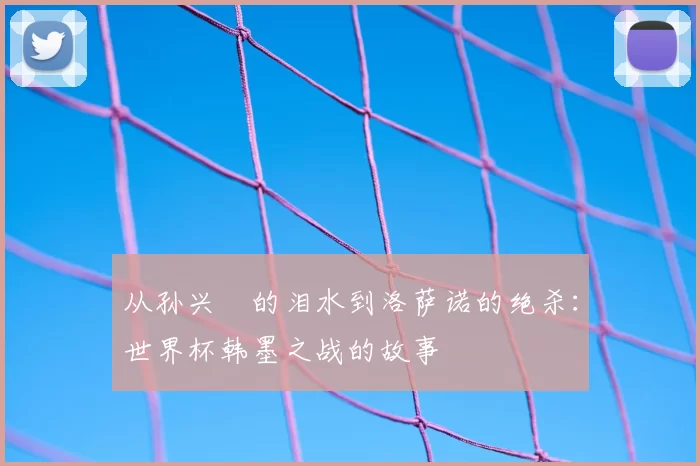 从孙兴慜的泪水到洛萨诺的绝杀:世界杯韩墨之战的故事