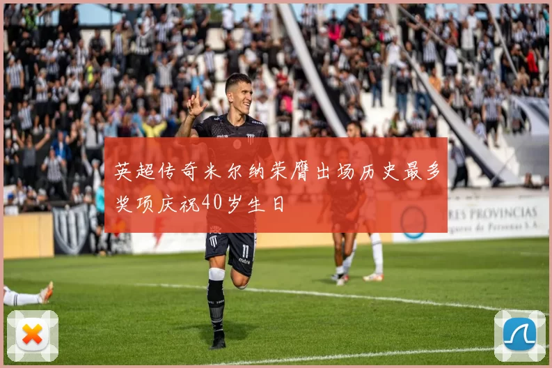 英超传奇米尔纳荣膺出场历史最多奖项庆祝40岁生日