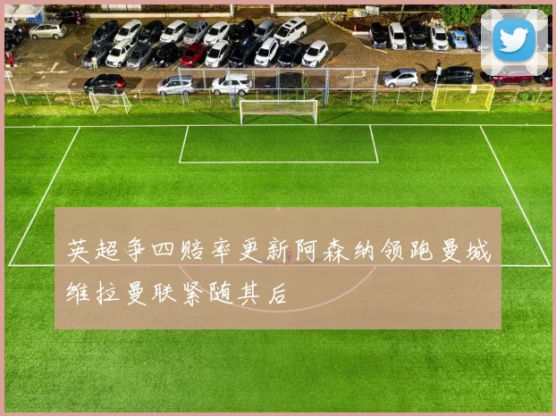 英超争四赔率更新阿森纳领跑曼城维拉曼联紧随其后