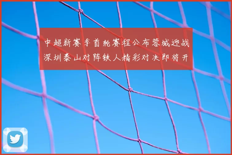 中超新赛季首轮赛程公布蓉城迎战深圳泰山对阵铁人精彩对决即将开启