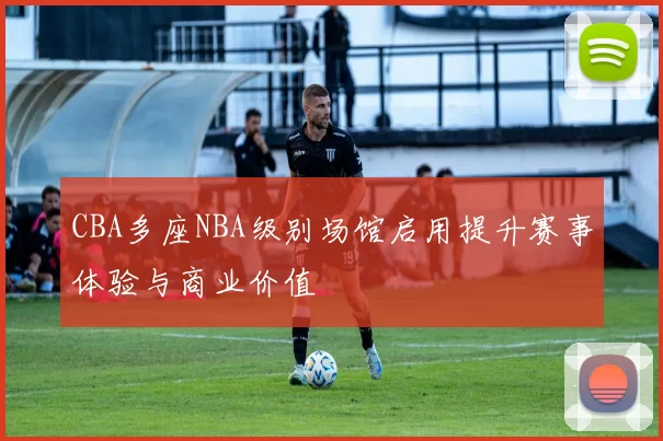 CBA多座NBA级别场馆启用提升赛事体验与商业价值