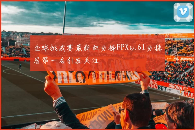 全球挑战赛最新积分榜FPX以61分稳居第一名引发关注