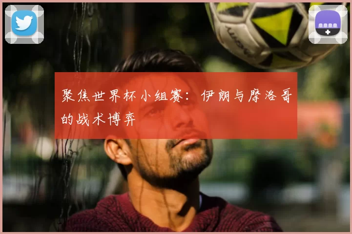聚焦世界杯小组赛：伊朗与摩洛哥的战术博弈