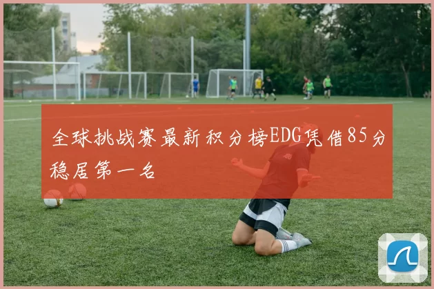 全球挑战赛最新积分榜EDG凭借85分稳居第一名