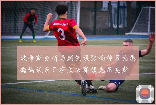 波蒂斯分析马刺失误影响称若无愚蠢错误或已在总决赛领先尼克斯