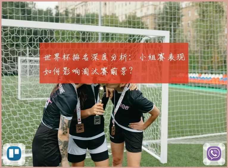 世界杯排名深度分析:小组赛表现如何影响淘汰赛前景?