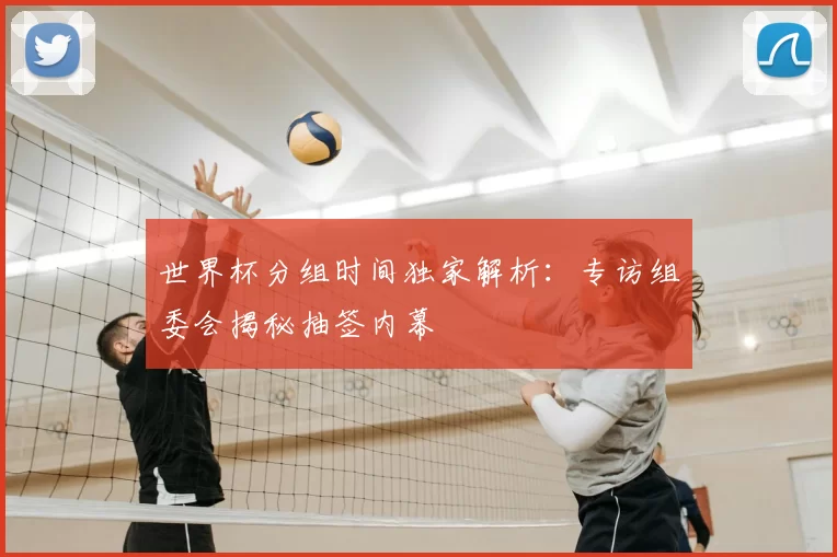 世界杯分组时间独家解析:专访组委会揭秘抽签内幕