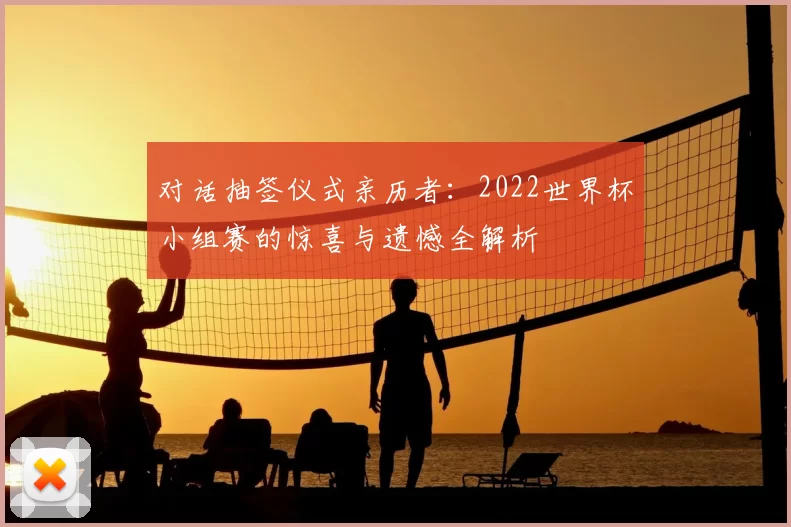 对话抽签仪式亲历者:2022世界杯小组赛的惊喜与遗憾全解析
