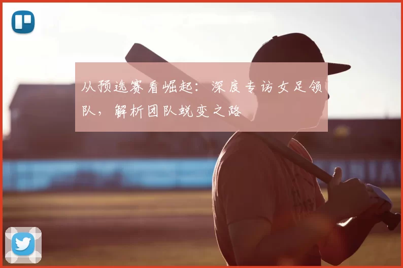 从预选赛看崛起:深度专访女足领队,解析团队蜕变之路