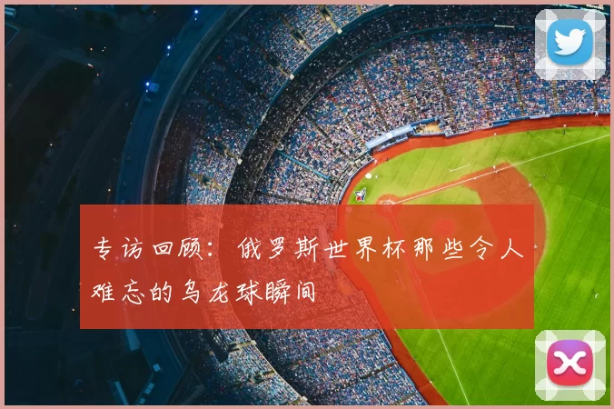 专访回顾:俄罗斯世界杯那些令人难忘的乌龙球瞬间