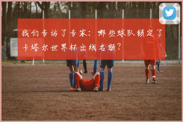 我们专访了专家:哪些球队锁定了卡塔尔世界杯出线名额?