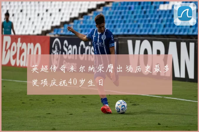 英超传奇米尔纳荣膺出场历史最多奖项庆祝40岁生日