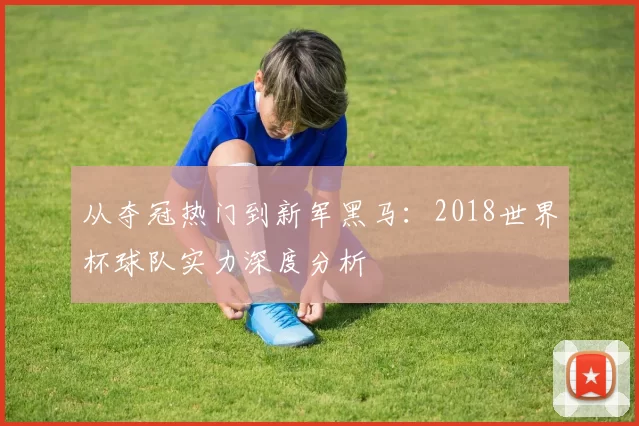 从夺冠热门到新军黑马:2018世界杯球队实力深度分析