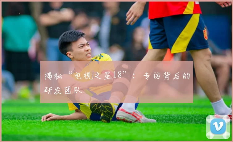 揭秘“电视之星18”：专访背后的研发团队