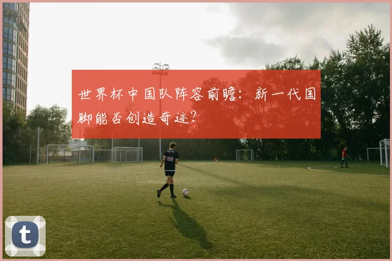 世界杯中国队阵容前瞻:新一代国脚能否创造奇迹?