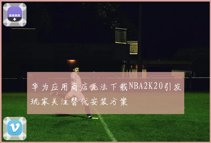 华为应用商店无法下载NBA2K20引发玩家关注替代安装方案