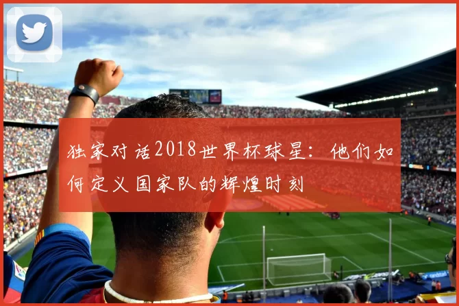 独家对话2018世界杯球星:他们如何定义国家队的辉煌时刻