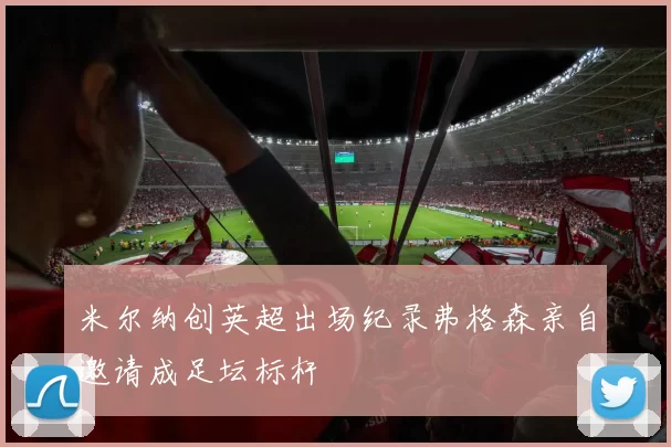 米尔纳创英超出场纪录弗格森亲自邀请成足坛标杆