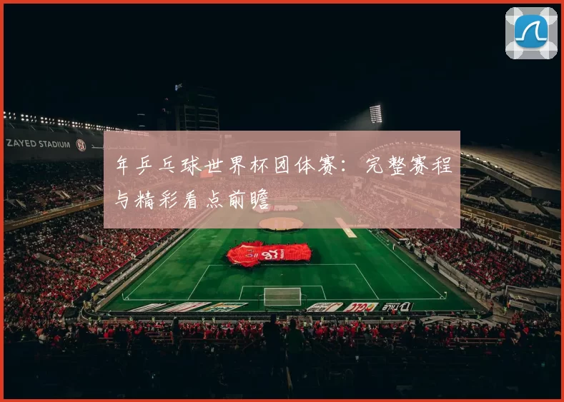 年乒乓球世界杯团体赛:完整赛程与精彩看点前瞻