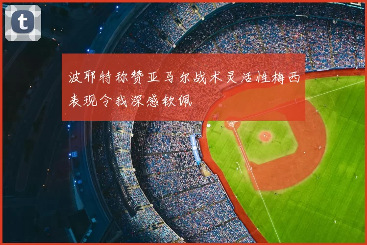 波耶特称赞亚马尔战术灵活性梅西表现令我深感钦佩