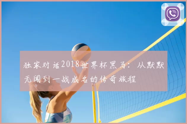 独家对话2018世界杯黑马:从默默无闻到一战成名的传奇旅程