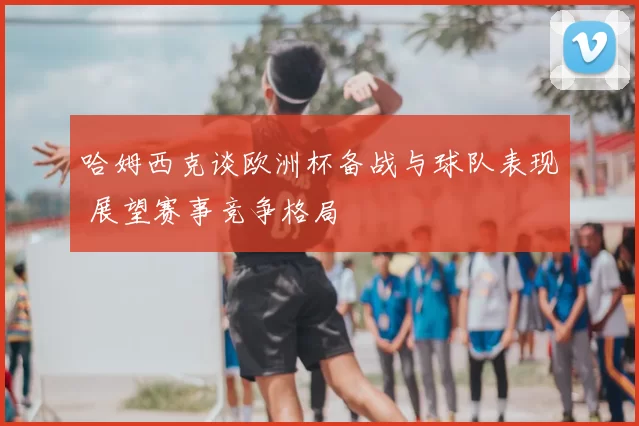哈姆西克谈欧洲杯备战与球队表现 展望赛事竞争格局