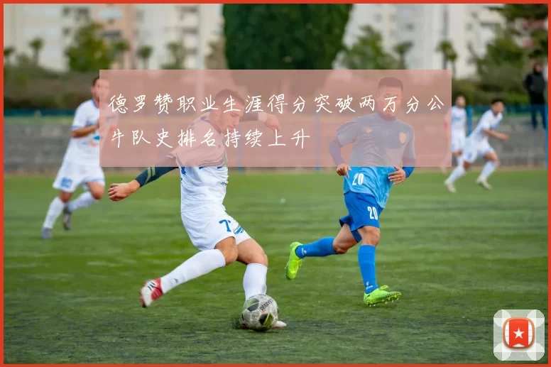 德罗赞职业生涯得分突破两万分公牛队史排名持续上升