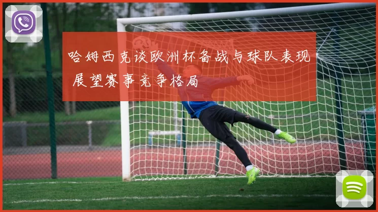 哈姆西克谈欧洲杯备战与球队表现 展望赛事竞争格局