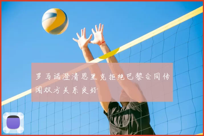 罗马诺澄清恩里克拒绝巴黎合同传闻双方关系良好
