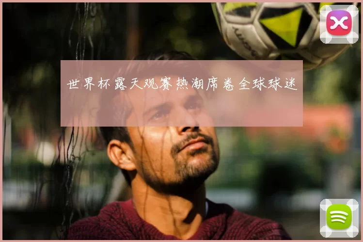 世界杯露天观赛热潮席卷全球球迷